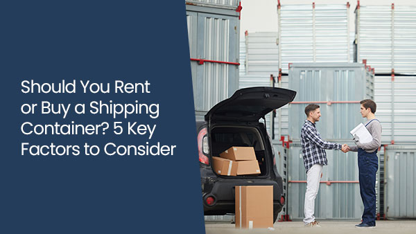 Should you rent or buy a shipping container? 5 key factors to consider